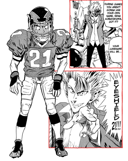 Sena is forced to dress in full American football gear, including a helmet equipped with a visor and a jersey with the number 21. Hiruma taps his gun on a desk, eyes downcast and his expression serious. 'During games, you aren't gonna use your own name, Sena Kobayakawa, got it?' Hiruma tells him. 'Your codename will be...' Hiruma looks up and points to Sena with a fanged grin. 'EYESHIELD 21!'